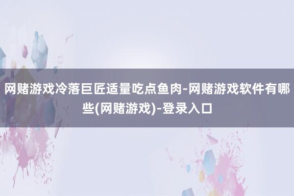 网赌游戏冷落巨匠适量吃点鱼肉-网赌游戏软件有哪些(网赌游戏)-登录入口