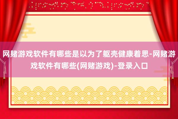 网赌游戏软件有哪些是以为了躯壳健康着思-网赌游戏软件有哪些(网赌游戏)-登录入口