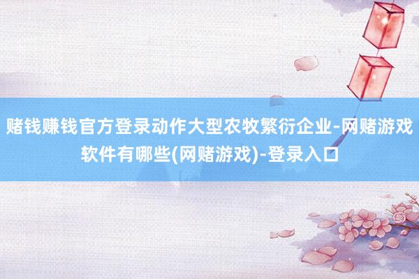 赌钱赚钱官方登录动作大型农牧繁衍企业-网赌游戏软件有哪些(网赌游戏)-登录入口