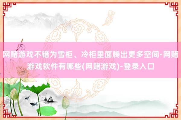 网赌游戏不错为雪柜、冷柜里面腾出更多空间-网赌游戏软件有哪些(网赌游戏)-登录入口