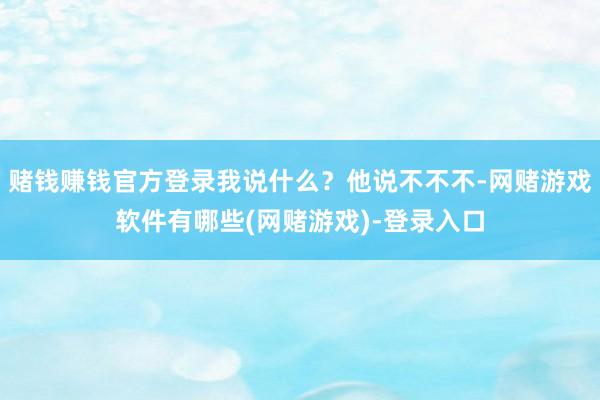 赌钱赚钱官方登录我说什么？他说不不不-网赌游戏软件有哪些(网赌游戏)-登录入口