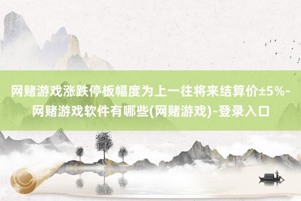 网赌游戏涨跌停板幅度为上一往将来结算价±5%-网赌游戏软件有哪些(网赌游戏)-登录入口