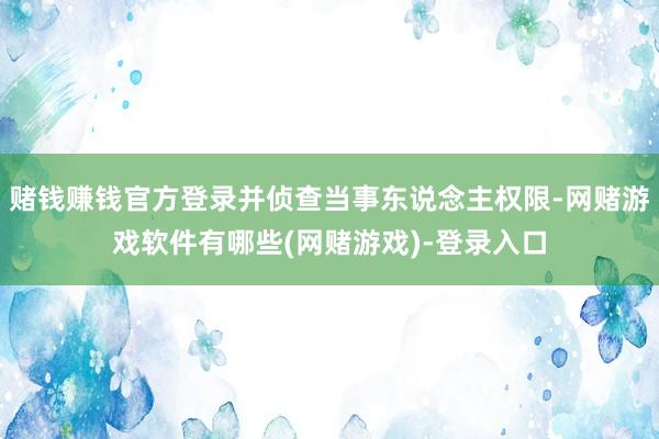 赌钱赚钱官方登录并侦查当事东说念主权限-网赌游戏软件有哪些(网赌游戏)-登录入口