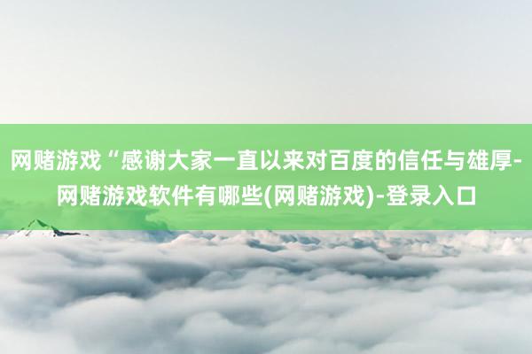 网赌游戏“感谢大家一直以来对百度的信任与雄厚-网赌游戏软件有哪些(网赌游戏)-登录入口