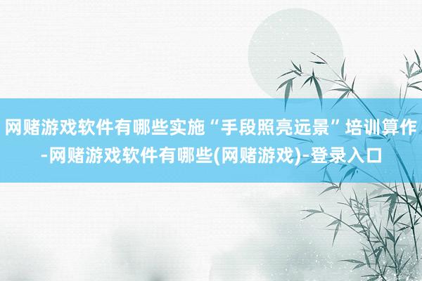 网赌游戏软件有哪些实施“手段照亮远景”培训算作-网赌游戏软件有哪些(网赌游戏)-登录入口