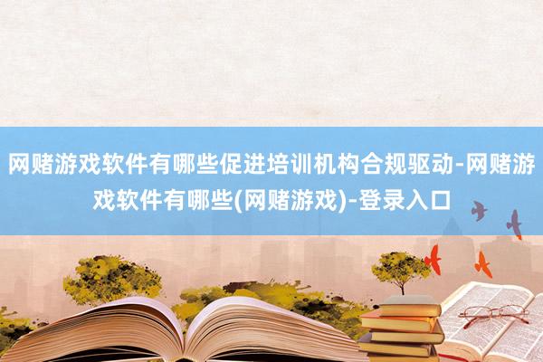网赌游戏软件有哪些促进培训机构合规驱动-网赌游戏软件有哪些(网赌游戏)-登录入口