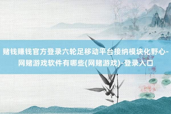 赌钱赚钱官方登录六轮足移动平台接纳模块化野心-网赌游戏软件有哪些(网赌游戏)-登录入口