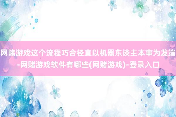 网赌游戏这个流程巧合径直以机器东谈主本事为发端-网赌游戏软件有哪些(网赌游戏)-登录入口