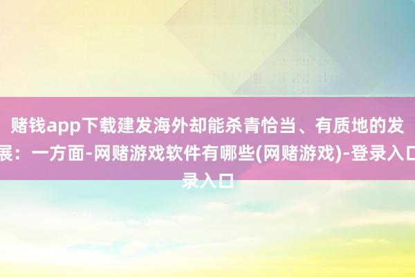 赌钱app下载建发海外却能杀青恰当、有质地的发展：一方面-网赌游戏软件有哪些(网赌游戏)-登录入口