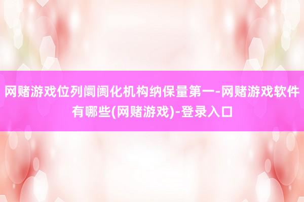 网赌游戏位列阛阓化机构纳保量第一-网赌游戏软件有哪些(网赌游戏)-登录入口