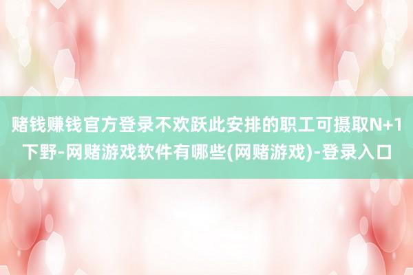 赌钱赚钱官方登录不欢跃此安排的职工可摄取N+1下野-网赌游戏软件有哪些(网赌游戏)-登录入口
