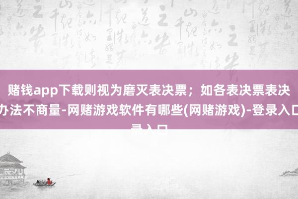 赌钱app下载则视为磨灭表决票;如各表决票表决办法不商量-网赌游戏软件有哪些(网赌游戏)-登录入口