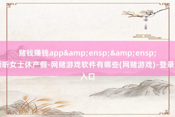 赌钱赚钱app&ensp;&ensp;因颜昕女士休产假-网赌游戏软件有哪些(网赌游戏)-登录入口