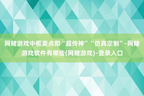 网赌游戏中枢卖点即“超传神”“仿真定制”-网赌游戏软件有哪些(网赌游戏)-登录入口