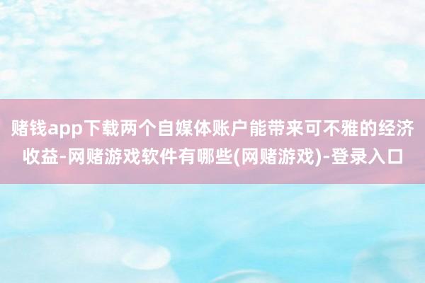 赌钱app下载两个自媒体账户能带来可不雅的经济收益-网赌游戏软件有哪些(网赌游戏)-登录入口