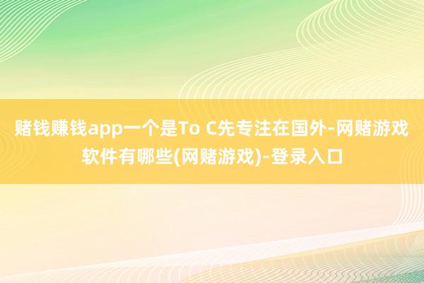 赌钱赚钱app一个是To C先专注在国外-网赌游戏软件有哪些(网赌游戏)-登录入口