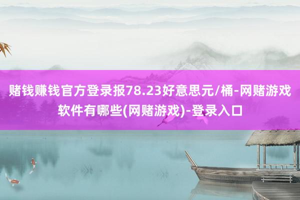 赌钱赚钱官方登录报78.23好意思元/桶-网赌游戏软件有哪些(网赌游戏)-登录入口