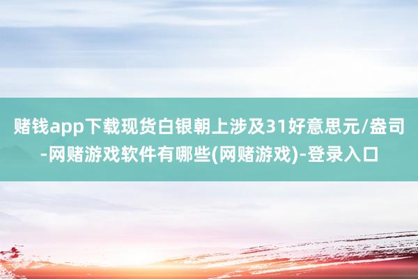 赌钱app下载现货白银朝上涉及31好意思元/盎司-网赌游戏软件有哪些(网赌游戏)-登录入口