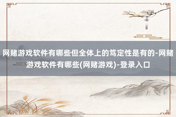 网赌游戏软件有哪些但全体上的笃定性是有的-网赌游戏软件有哪些(网赌游戏)-登录入口