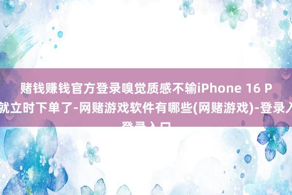 赌钱赚钱官方登录嗅觉质感不输iPhone 16 Pro就立时下单了-网赌游戏软件有哪些(网赌游戏)-登录入口