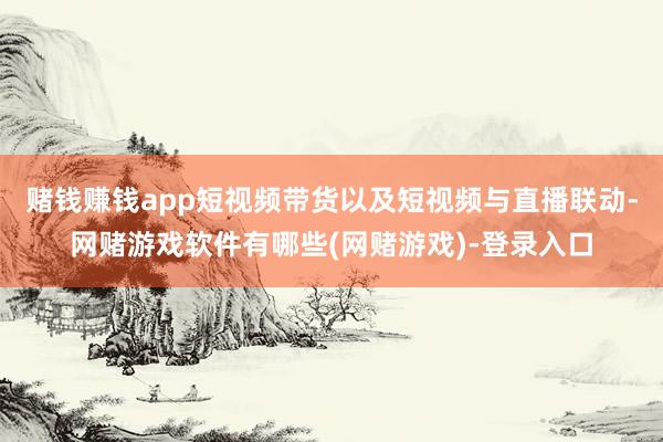 赌钱赚钱app短视频带货以及短视频与直播联动-网赌游戏软件有哪些(网赌游戏)-登录入口
