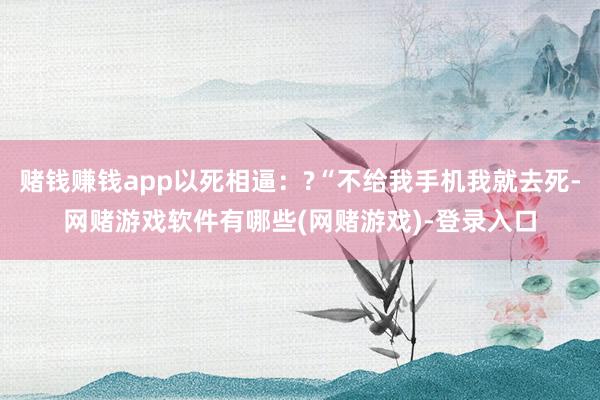 赌钱赚钱app以死相逼：?“不给我手机我就去死-网赌游戏软件有哪些(网赌游戏)-登录入口