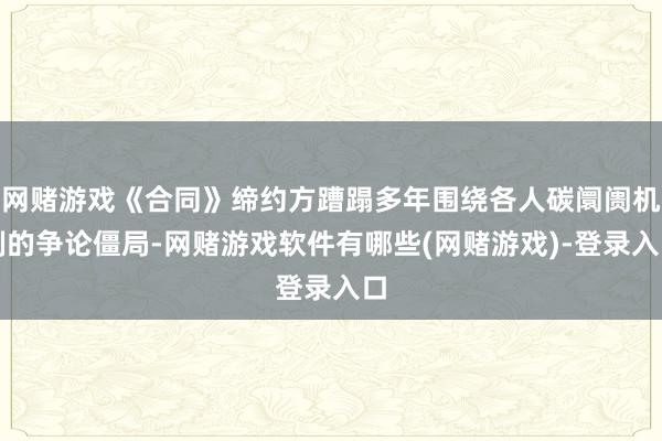 网赌游戏《合同》缔约方蹧蹋多年围绕各人碳阛阓机制的争论僵局-网赌游戏软件有哪些(网赌游戏)-登录入口