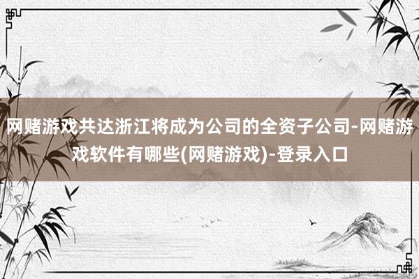 网赌游戏共达浙江将成为公司的全资子公司-网赌游戏软件有哪些(网赌游戏)-登录入口