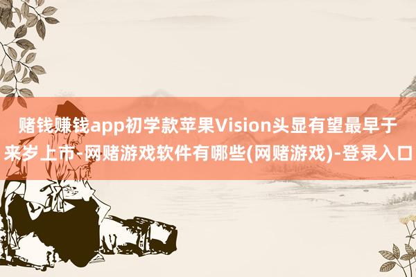 赌钱赚钱app初学款苹果Vision头显有望最早于来岁上市-网赌游戏软件有哪些(网赌游戏)-登录入口