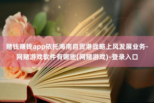 赌钱赚钱app依托海南自贸港战略上风发展业务-网赌游戏软件有哪些(网赌游戏)-登录入口