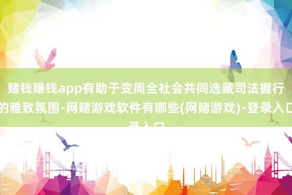 赌钱赚钱app有助于变周全社会共同选藏司法握行的雅致氛围-网赌游戏软件有哪些(网赌游戏)-登录入口
