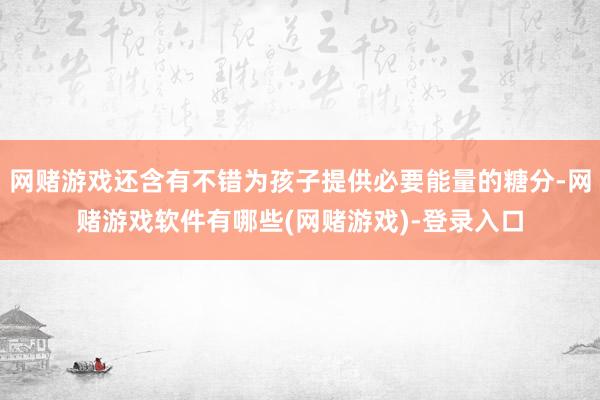 网赌游戏还含有不错为孩子提供必要能量的糖分-网赌游戏软件有哪些(网赌游戏)-登录入口
