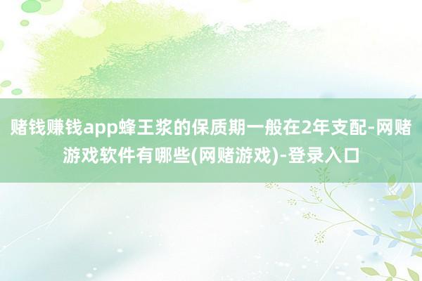 赌钱赚钱app蜂王浆的保质期一般在2年支配-网赌游戏软件有哪些(网赌游戏)-登录入口