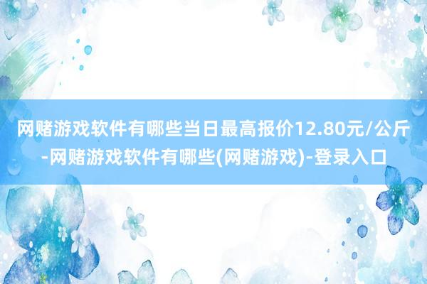 网赌游戏软件有哪些当日最高报价12.80元/公斤-网赌游戏软件有哪些(网赌游戏)-登录入口
