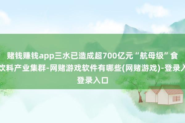 赌钱赚钱app三水已造成超700亿元“航母级”食物饮料产业集群-网赌游戏软件有哪些(网赌游戏)-登录入口