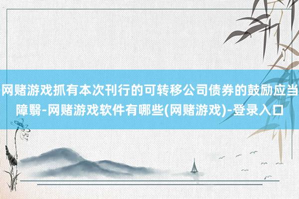 网赌游戏抓有本次刊行的可转移公司债券的鼓励应当障翳-网赌游戏软件有哪些(网赌游戏)-登录入口