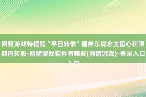 网赌游戏特提醒“孚日转债”握券东说念主留心在限期内转股-网赌游戏软件有哪些(网赌游戏)-登录入口