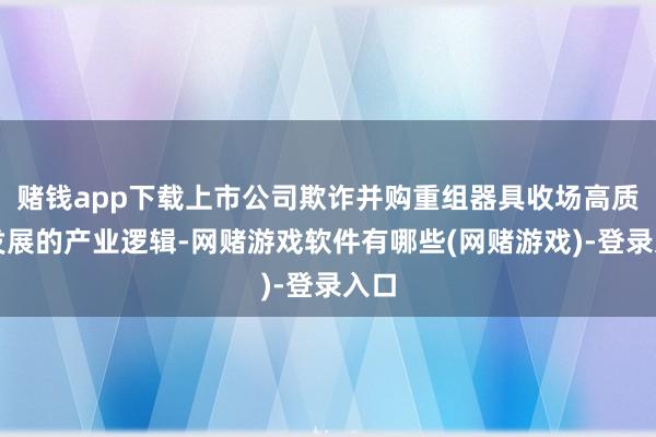 赌钱app下载上市公司欺诈并购重组器具收场高质料发展的产业逻辑-网赌游戏软件有哪些(网赌游戏)-登录入口