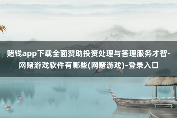 赌钱app下载全面赞助投资处理与答理服务才智-网赌游戏软件有哪些(网赌游戏)-登录入口