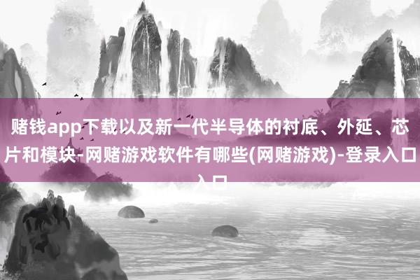 赌钱app下载以及新一代半导体的衬底、外延、芯片和模块-网赌游戏软件有哪些(网赌游戏)-登录入口
