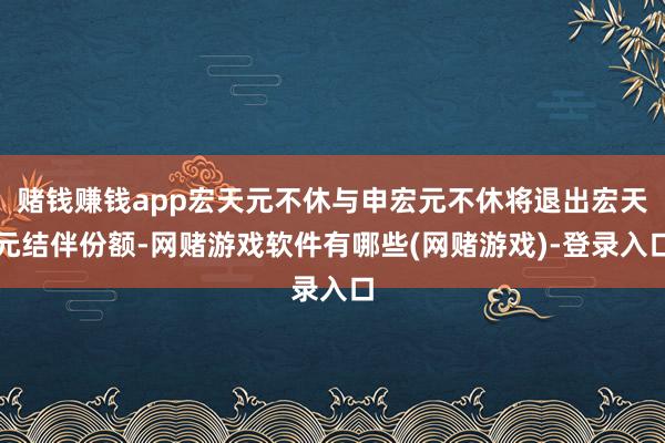 赌钱赚钱app宏天元不休与申宏元不休将退出宏天元结伴份额-网赌游戏软件有哪些(网赌游戏)-登录入口