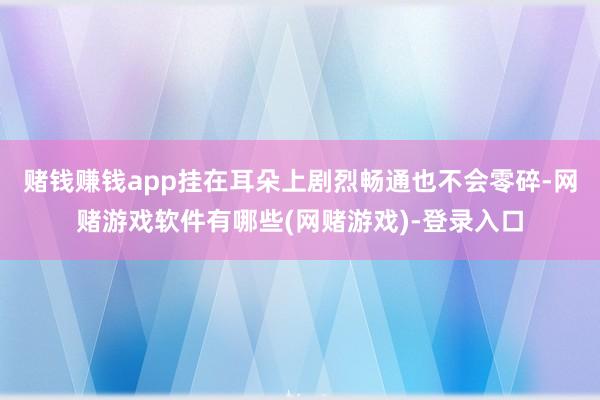 赌钱赚钱app挂在耳朵上剧烈畅通也不会零碎-网赌游戏软件有哪些(网赌游戏)-登录入口