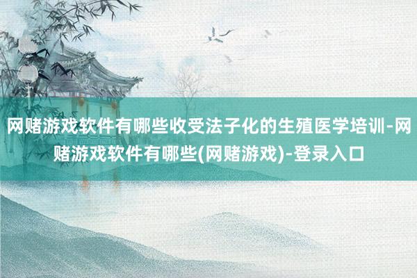 网赌游戏软件有哪些收受法子化的生殖医学培训-网赌游戏软件有哪些(网赌游戏)-登录入口
