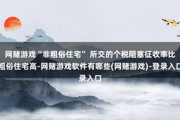 网赌游戏“非粗俗住宅” 所交的个税阻塞征收率比粗俗住宅高-网赌游戏软件有哪些(网赌游戏)-登录入口