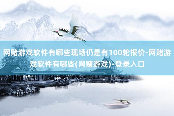 网赌游戏软件有哪些现场仍是有100轮报价-网赌游戏软件有哪些(网赌游戏)-登录入口