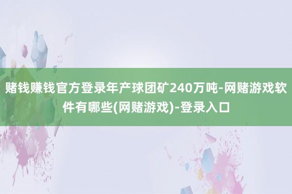 赌钱赚钱官方登录年产球团矿240万吨-网赌游戏软件有哪些(网赌游戏)-登录入口