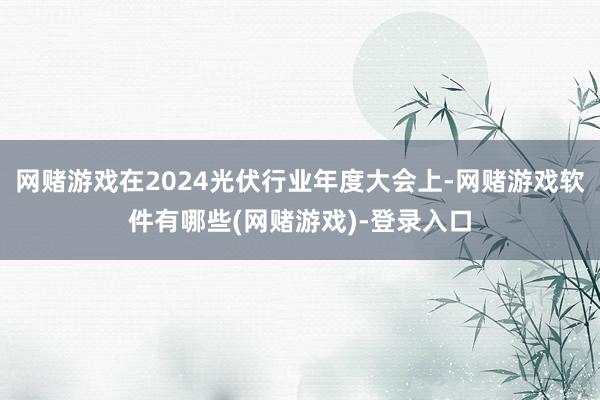 网赌游戏在2024光伏行业年度大会上-网赌游戏软件有哪些(网赌游戏)-登录入口