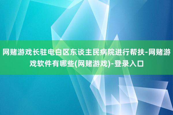 网赌游戏长驻电白区东谈主民病院进行帮扶-网赌游戏软件有哪些(网赌游戏)-登录入口