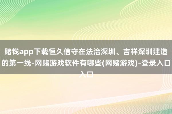 赌钱app下载恒久信守在法治深圳、吉祥深圳建造的第一线-网赌游戏软件有哪些(网赌游戏)-登录入口