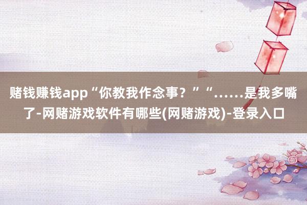 赌钱赚钱app“你教我作念事？”“……是我多嘴了-网赌游戏软件有哪些(网赌游戏)-登录入口